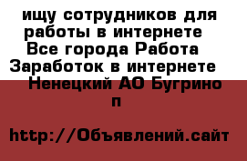 ищу сотрудников для работы в интернете - Все города Работа » Заработок в интернете   . Ненецкий АО,Бугрино п.